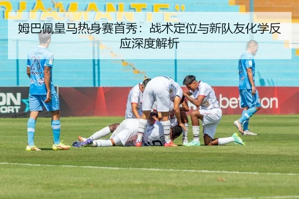 姆巴佩皇马热身赛首秀：战术定位与新队友化学反应深度解析