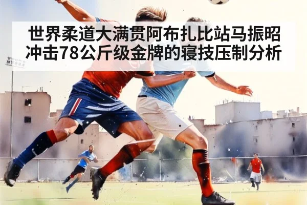 世界柔道大满贯阿布扎比站马振昭冲击78公斤级金牌的寝技压制分析